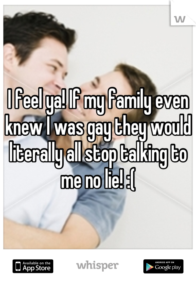 I feel ya! If my family even knew I was gay they would literally all stop talking to me no lie! :(