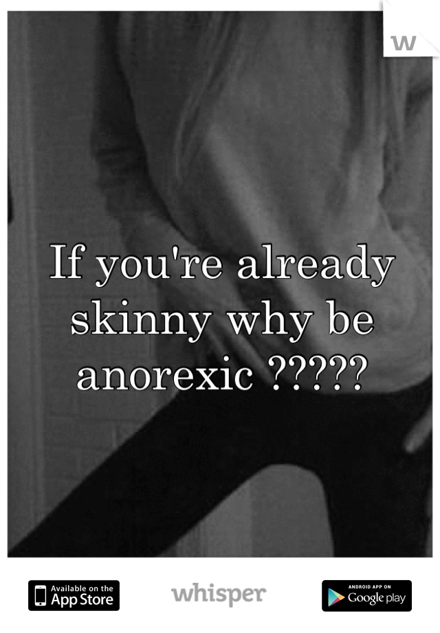 If you're already skinny why be anorexic ?????