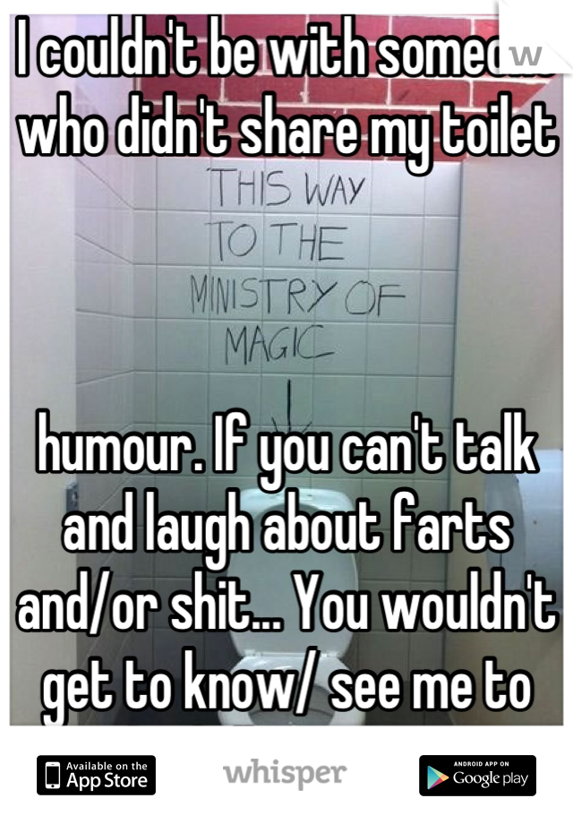 I couldn't be with someone who didn't share my toilet 



humour. If you can't talk and laugh about farts and/or shit... You wouldn't get to know/ see me to the full extent XD