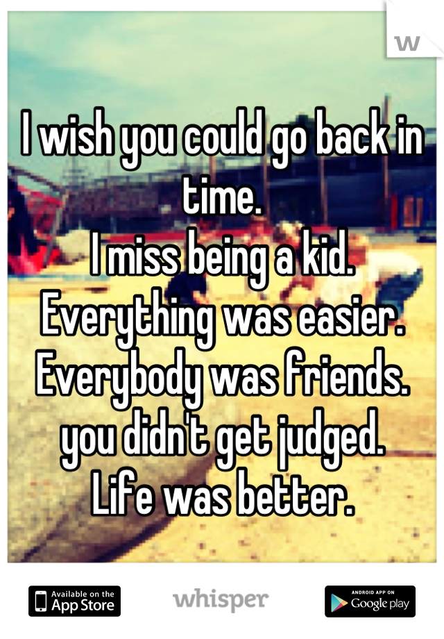 I wish you could go back in time.
I miss being a kid. 
Everything was easier.
Everybody was friends.
you didn't get judged.
Life was better.