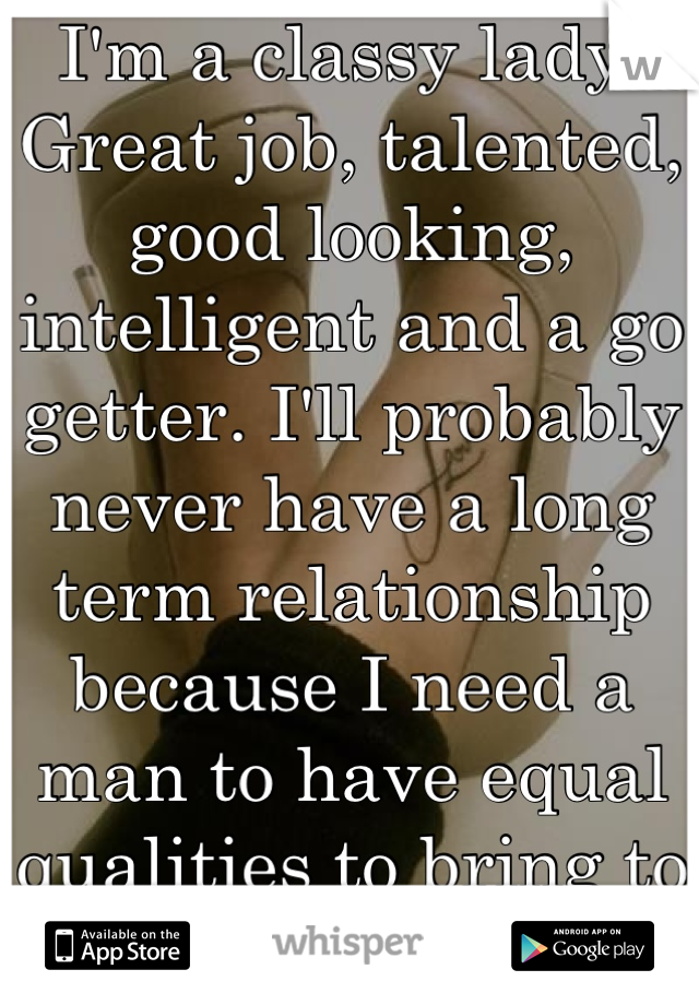 I'm a classy lady. Great job, talented, good looking, intelligent and a go getter. I'll probably never have a long term relationship because I need a man to have equal qualities to bring to the table.
