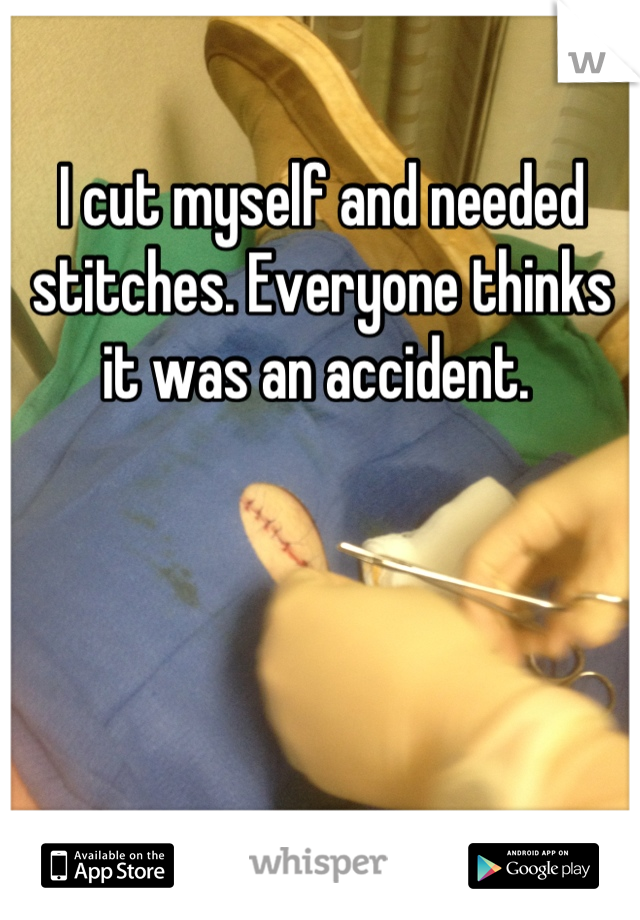 I cut myself and needed stitches. Everyone thinks it was an accident. 