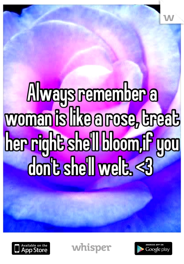 Always remember a woman is like a rose, treat her right she'll bloom,if you don't she'll welt. <3 