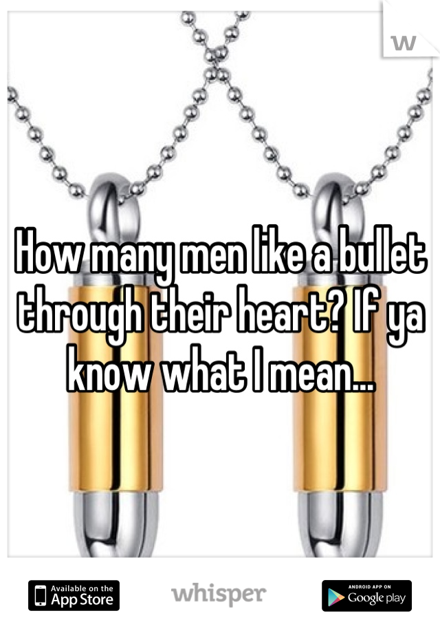 How many men like a bullet through their heart? If ya know what I mean...