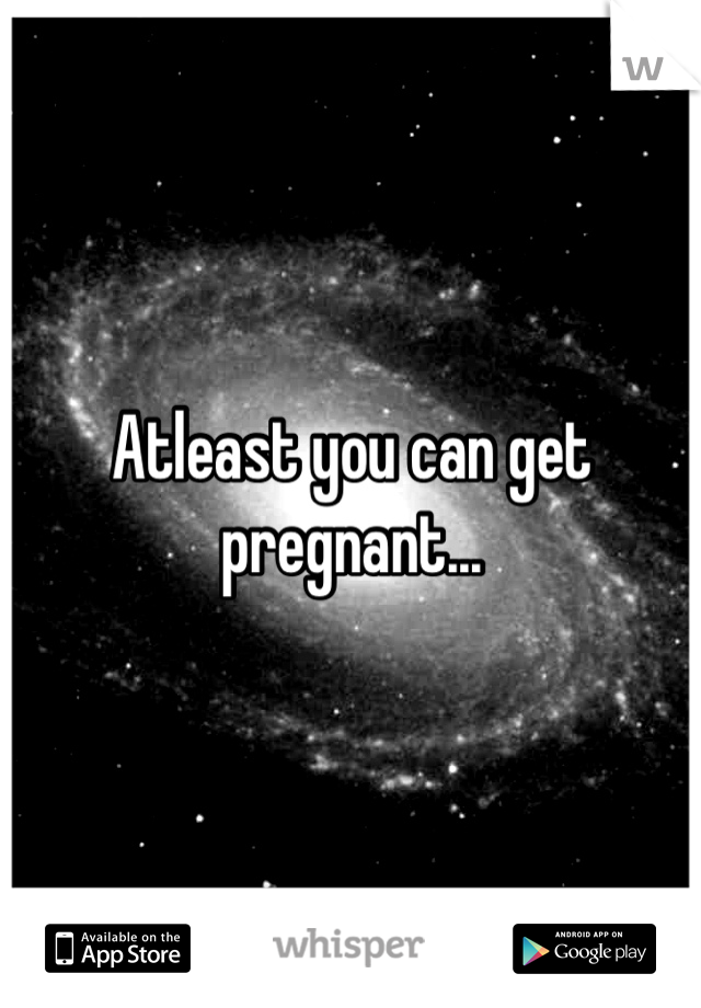 Atleast you can get pregnant...