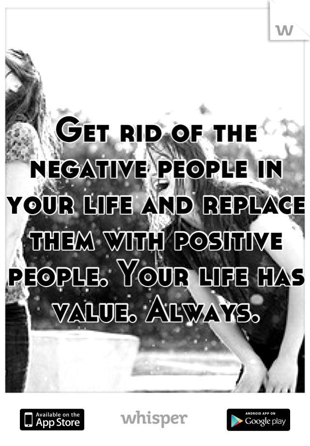 Get rid of the negative people in your life and replace them with positive people. Your life has value. Always.
