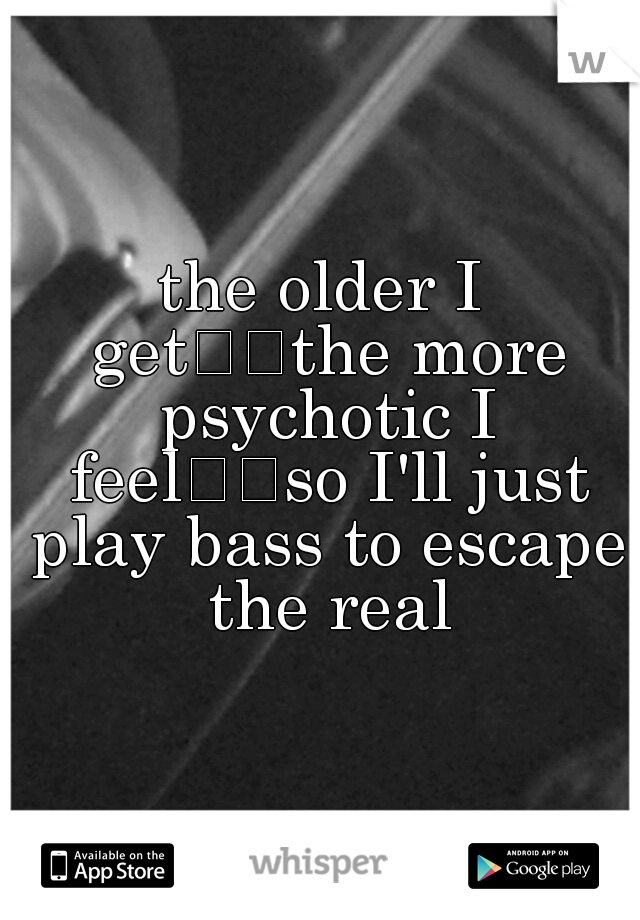 the older I get

the more psychotic I feel

so I'll just play bass to escape the real
