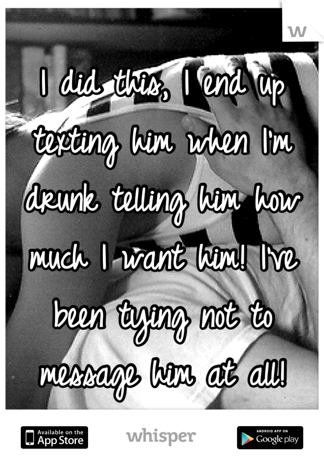 I did this, I end up texting him when I'm drunk telling him how much I want him! I've been tying not to message him at all!