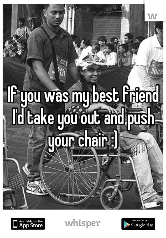 If you was my best friend I'd take you out and push your chair :)