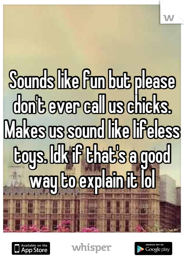 Sounds like fun but please don't ever call us chicks. Makes us sound like lifeless toys. Idk if that's a good way to explain it lol