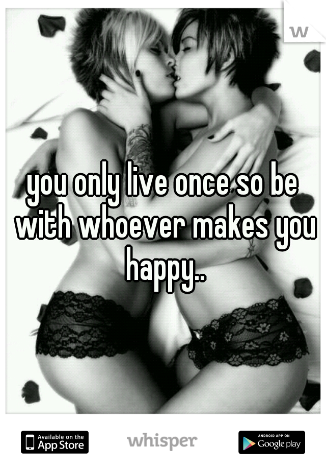 you only live once so be with whoever makes you happy..