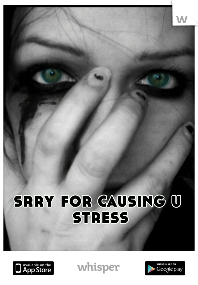 srry for causing u stress