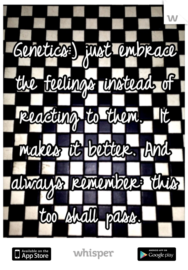 Genetics:) just embrace the feelings instead of reacting to them.  It makes it better. And always remember: this too shall pass. 
