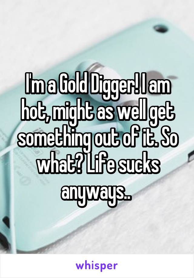 I'm a Gold Digger! I am hot, might as well get something out of it. So what? Life sucks anyways.. 
