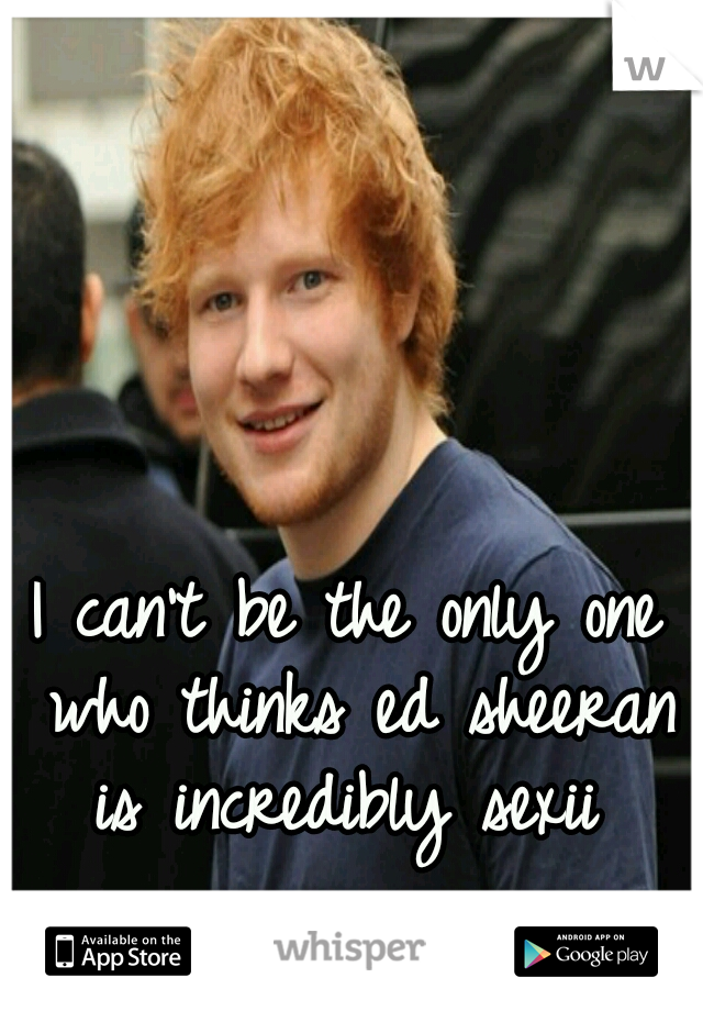 I can't be the only one who thinks ed sheeran is incredibly sexii 