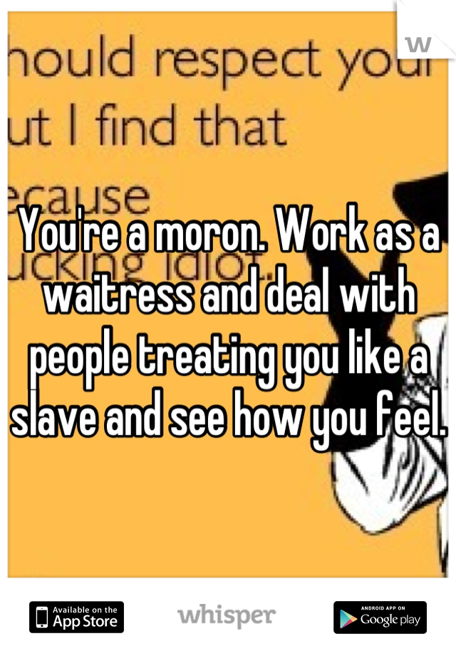 You're a moron. Work as a waitress and deal with people treating you like a slave and see how you feel. 