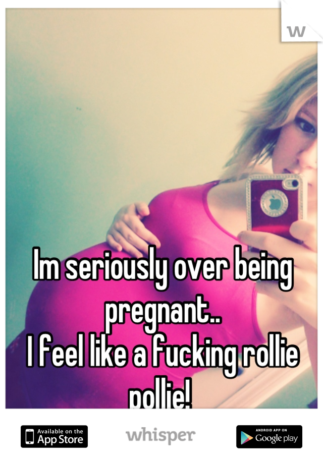 Im seriously over being pregnant..
I feel like a fucking rollie pollie! 