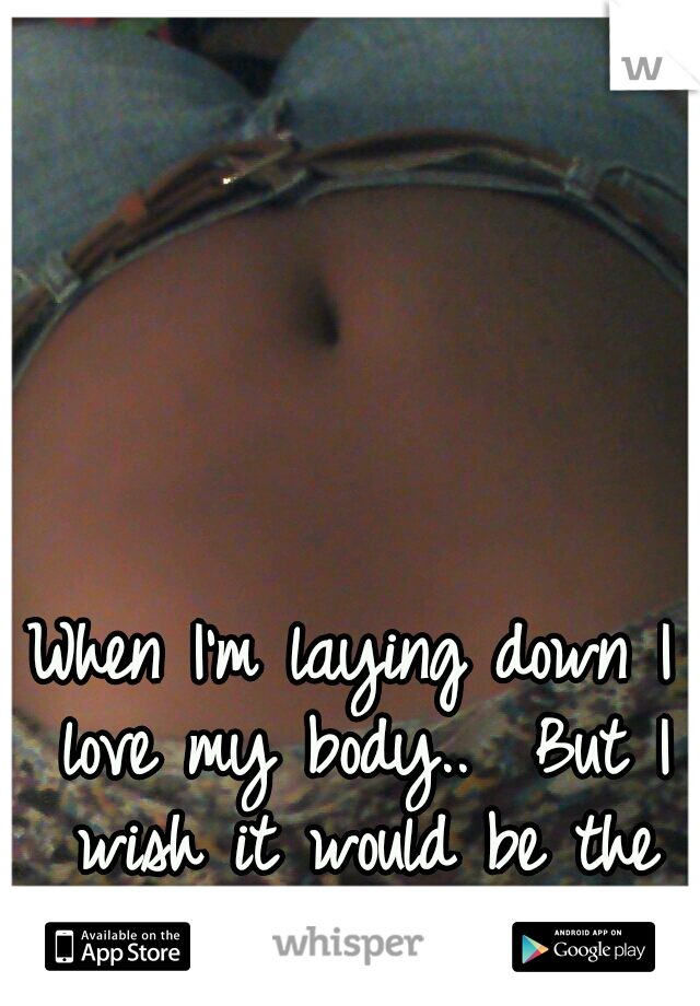When I'm laying down I love my body..  But I wish it would be the same when I stand up 