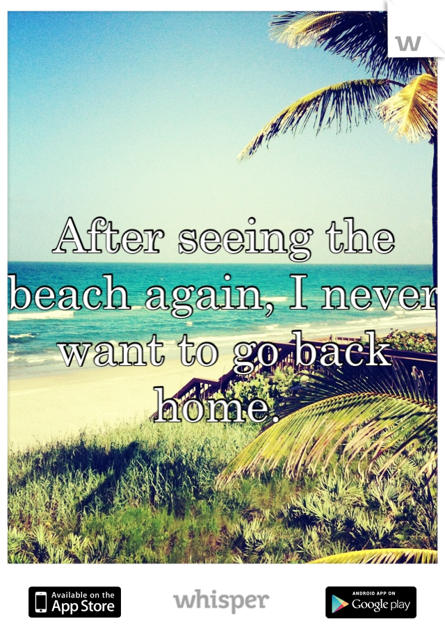 After seeing the beach again, I never want to go back home. 
