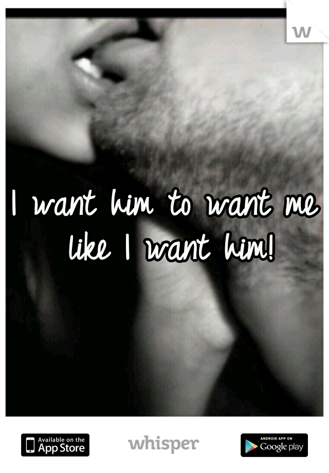 I want him to want me like I want him!