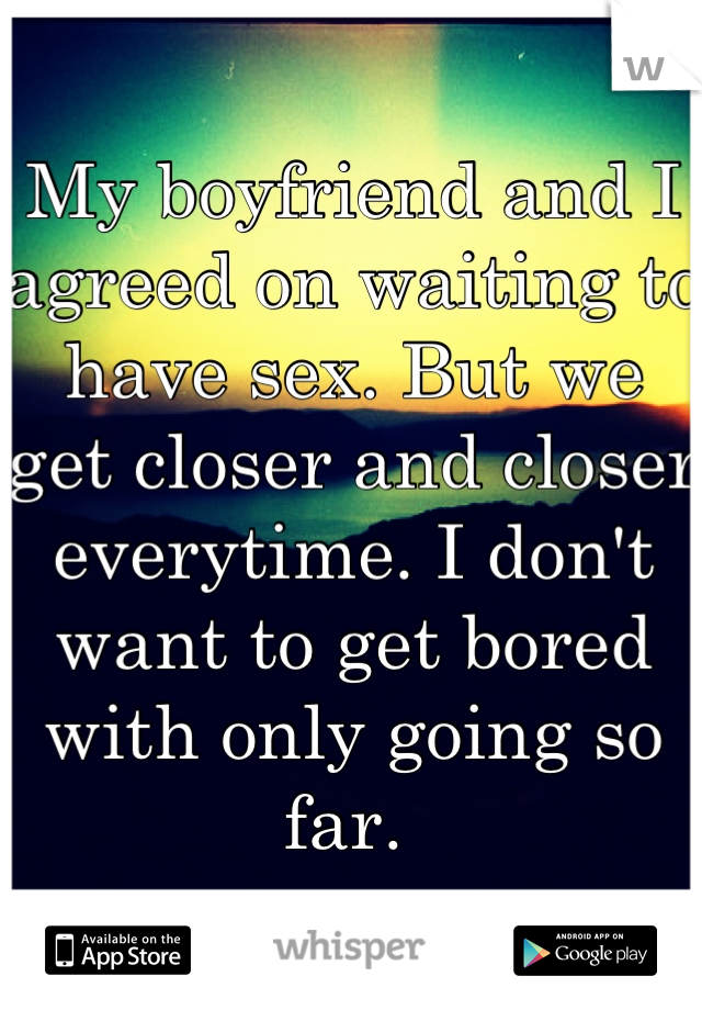 My boyfriend and I agreed on waiting to have sex. But we get closer and closer everytime. I don't want to get bored with only going so far. 