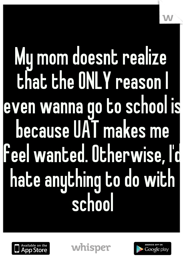 My mom doesnt realize that the ONLY reason I even wanna go to school is because UAT makes me feel wanted. Otherwise, I'd hate anything to do with school