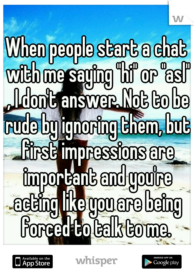 When people start a chat with me saying "hi" or "asl" , I don't answer. Not to be rude by ignoring them, but first impressions are important and you're acting like you are being forced to talk to me. 