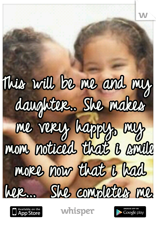 This will be me and my daughter.. She makes me very happy, my mom noticed that i smile more now that i had her...  She completes me. 