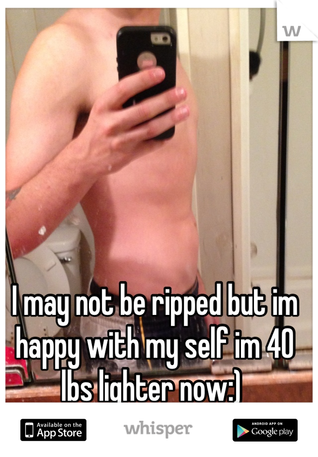 I may not be ripped but im happy with my self im 40 lbs lighter now:) 