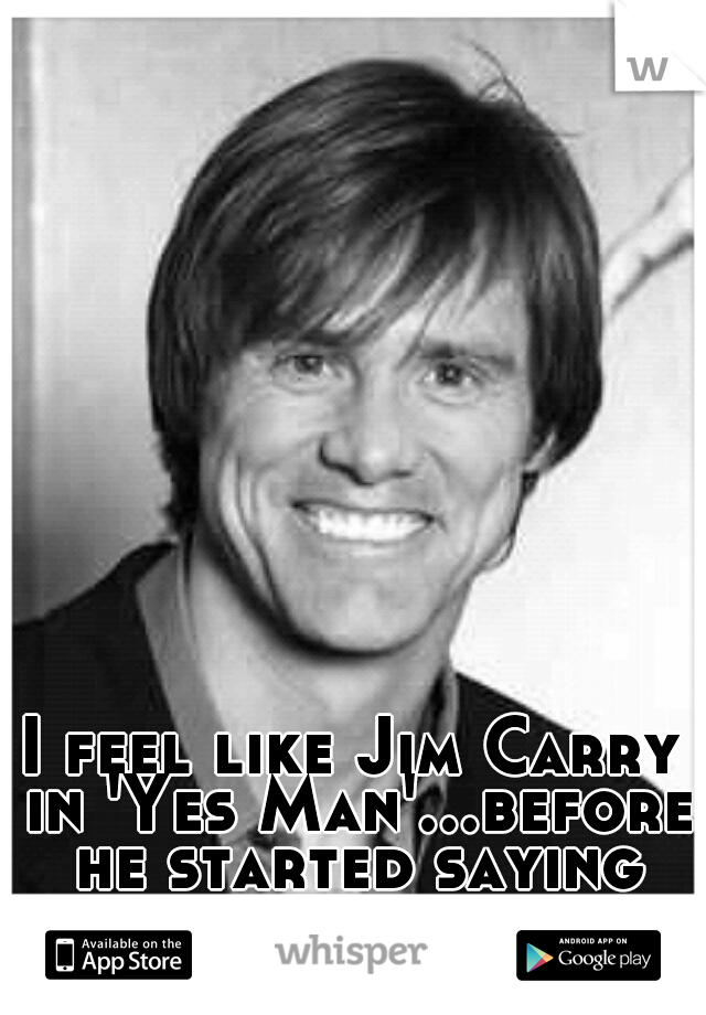 I feel like Jim Carry in 'Yes Man'...before he started saying yes to things. 