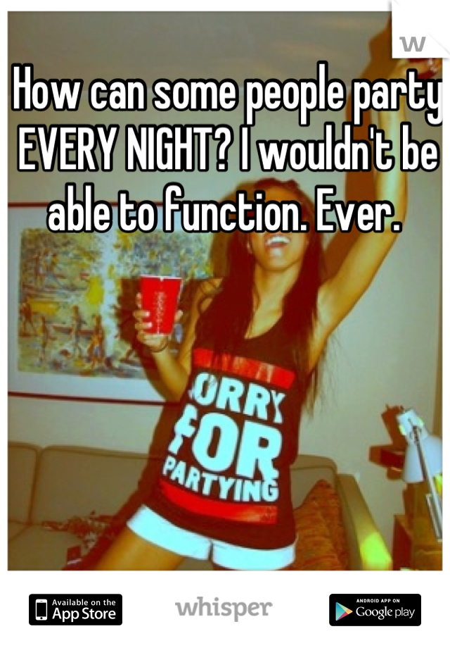 How can some people party EVERY NIGHT? I wouldn't be able to function. Ever. 