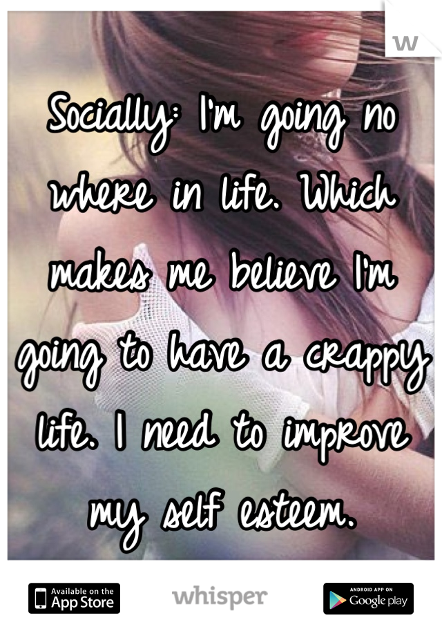 Socially: I'm going no where in life. Which makes me believe I'm going to have a crappy life. I need to improve my self esteem.