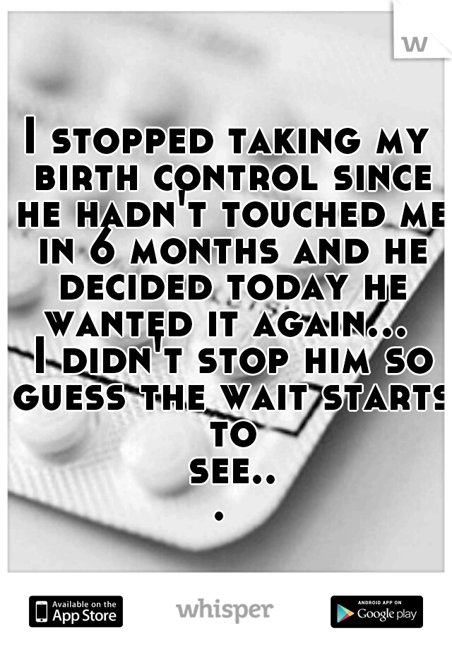 I stopped taking my birth control since he hadn't touched me in 6 months and he decided today he wanted it again...  I didn't stop him so guess the wait starts to see... 