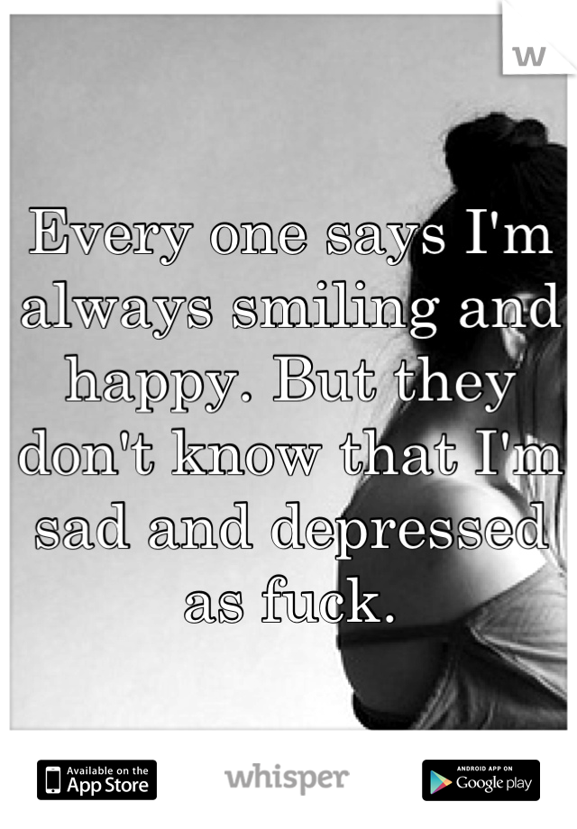 Every one says I'm always smiling and happy. But they don't know that I'm sad and depressed as fuck.