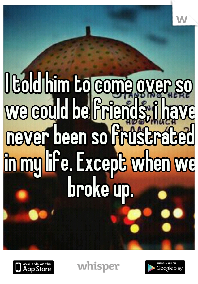 I told him to come over so we could be friends, i have never been so frustrated in my life. Except when we broke up.