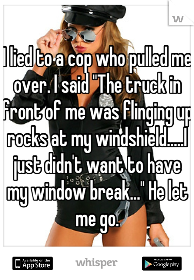 I lied to a cop who pulled me over. I said "The truck in front of me was flinging up rocks at my windshield.....I just didn't want to have my window break..." He let me go.