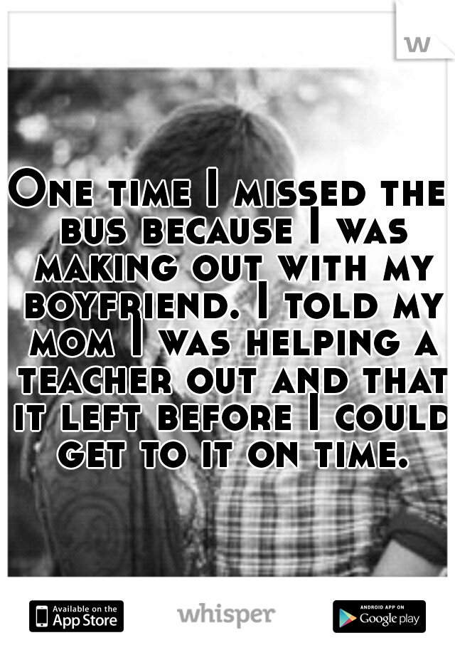 One time I missed the bus because I was making out with my boyfriend. I told my mom I was helping a teacher out and that it left before I could get to it on time.