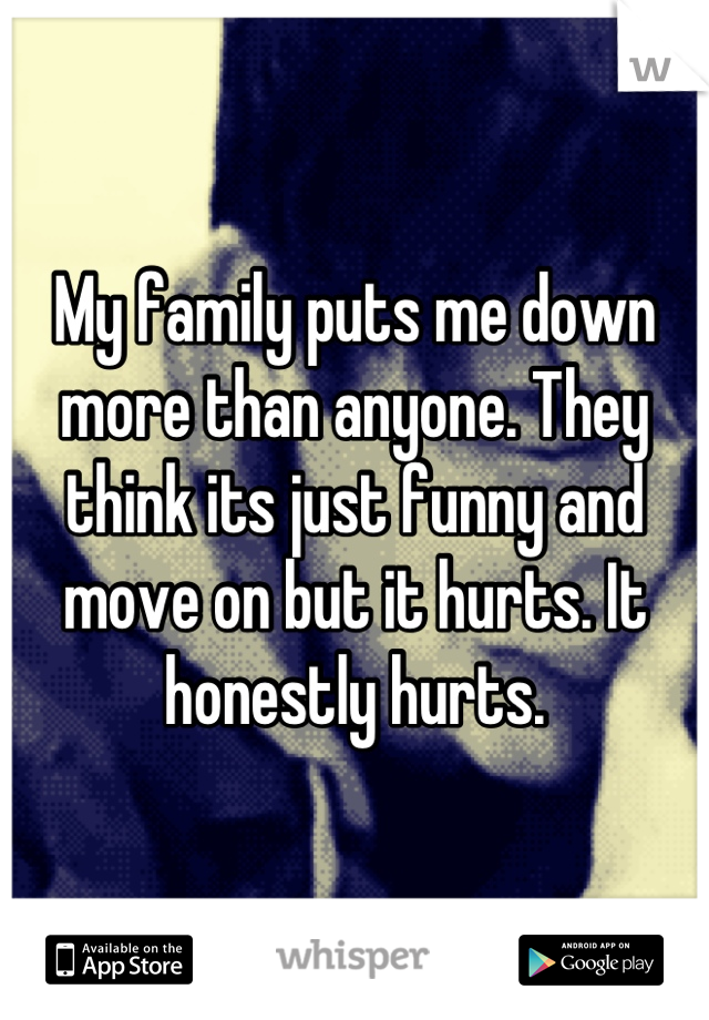 My family puts me down more than anyone. They think its just funny and move on but it hurts. It honestly hurts.