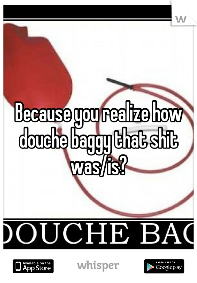 Because you realize how douche baggy that shit was/is?