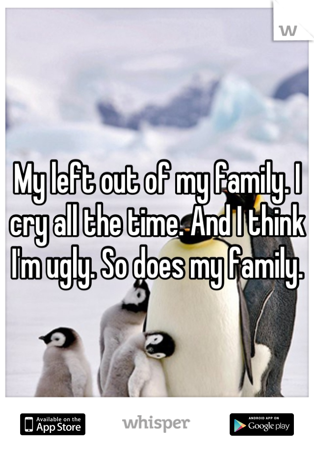 My left out of my family. I cry all the time. And I think I'm ugly. So does my family.