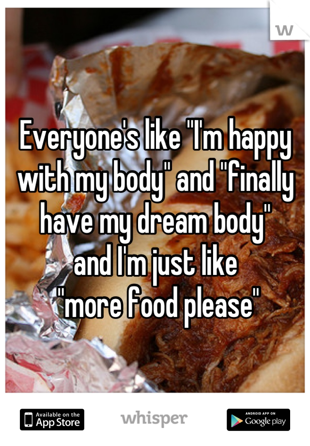 Everyone's like "I'm happy with my body" and "finally have my dream body" 
and I'm just like
 "more food please"