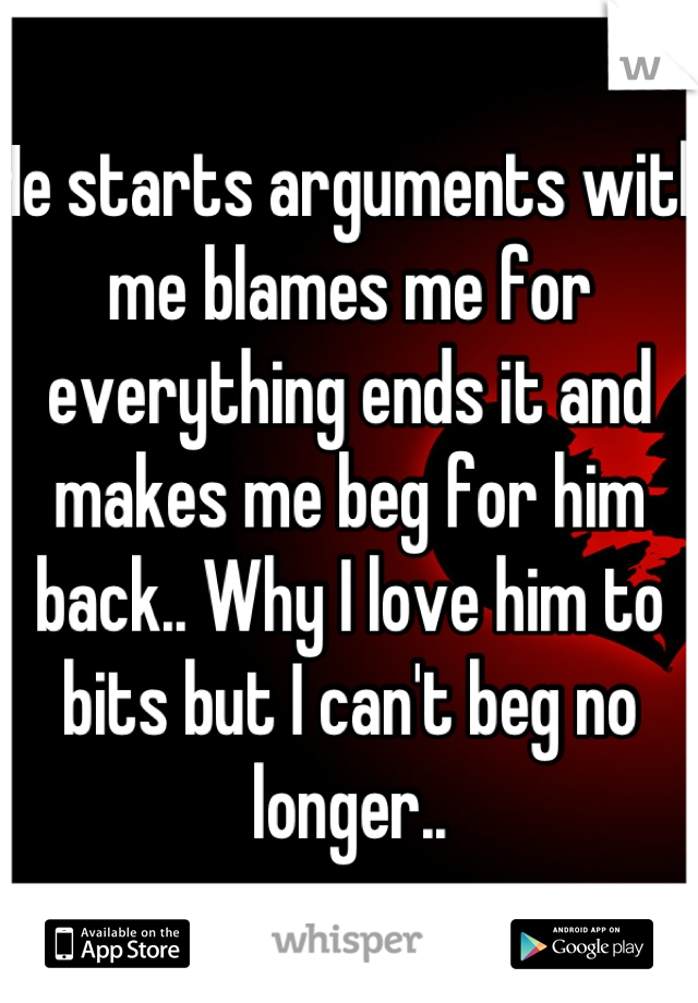 He starts arguments with me blames me for everything ends it and makes me beg for him back.. Why I love him to bits but I can't beg no longer..