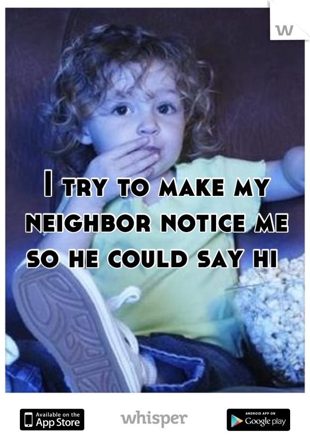 I try to make my neighbor notice me so he could say hi 
