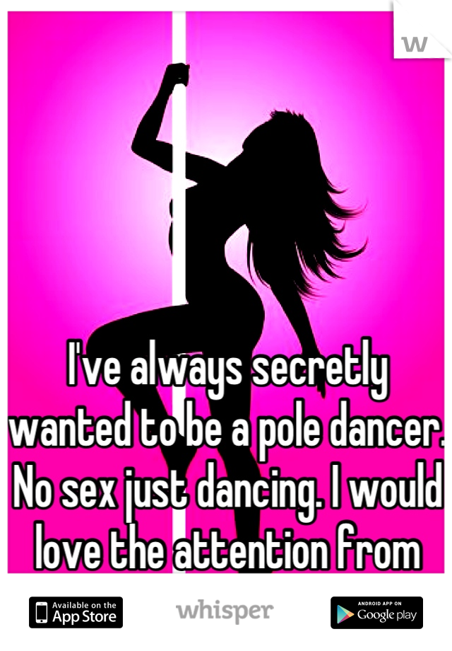 I've always secretly wanted to be a pole dancer. No sex just dancing. I would love the attention from men I would get 