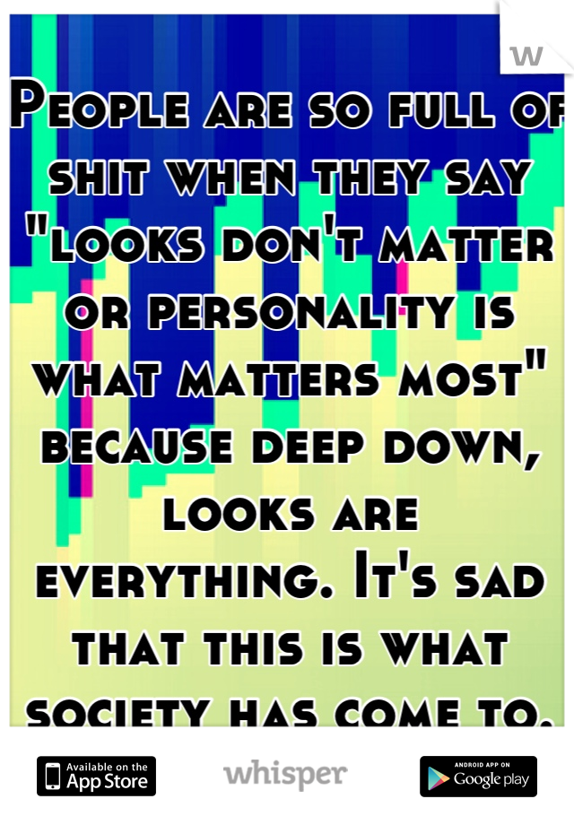 People are so full of shit when they say "looks don't matter or personality is what matters most" because deep down, looks are everything. It's sad that this is what society has come to.