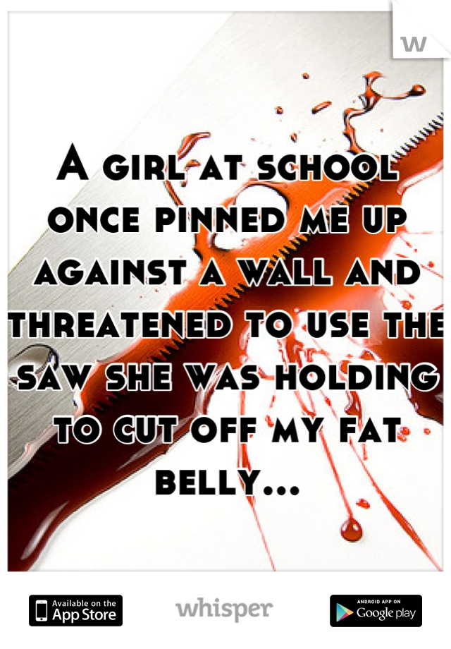A girl at school once pinned me up against a wall and threatened to use the saw she was holding to cut off my fat belly...