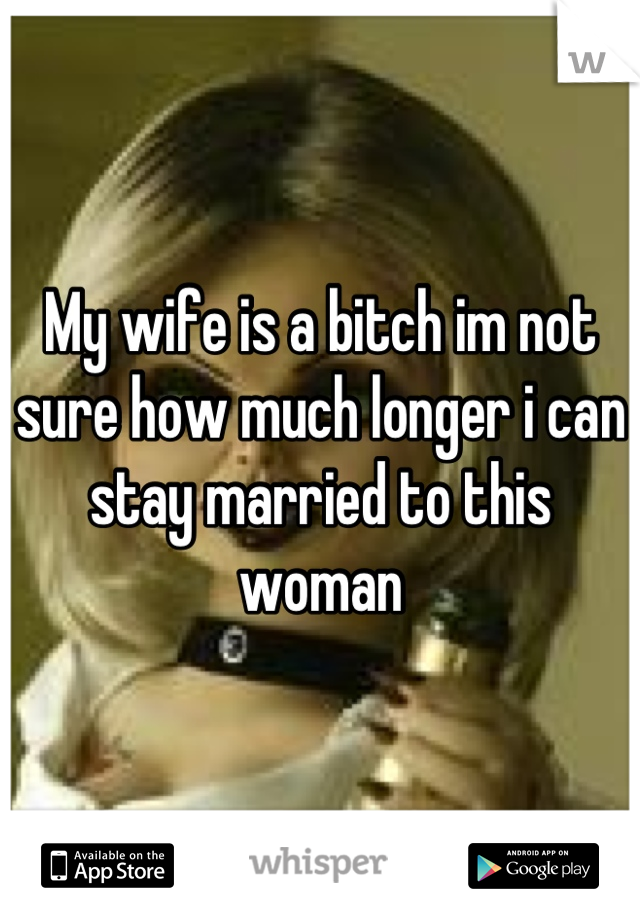 My wife is a bitch im not sure how much longer i can stay married to this woman
