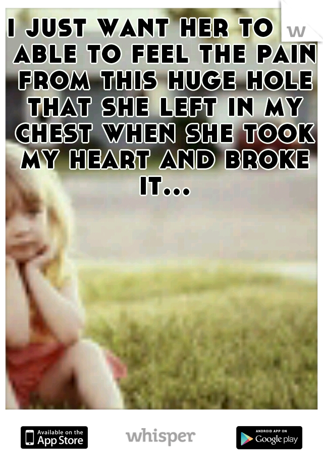 i just want her to be able to feel the pain from this huge hole that she left in my chest when she took my heart and broke it...