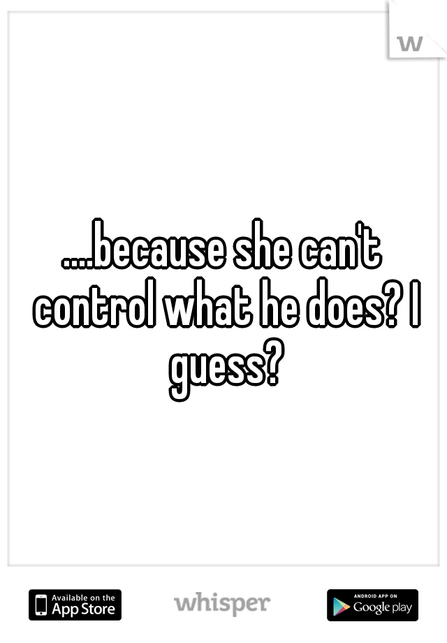 ....because she can't control what he does? I guess?