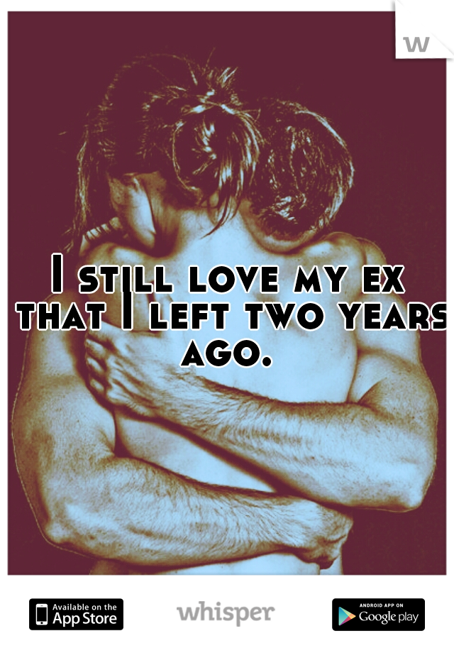 I still love my ex that I left two years ago. 